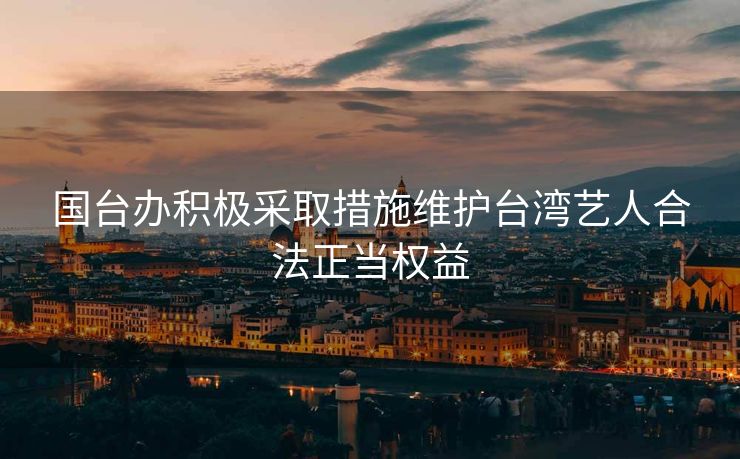 国台办积极采取措施维护台湾艺人合法正当权益