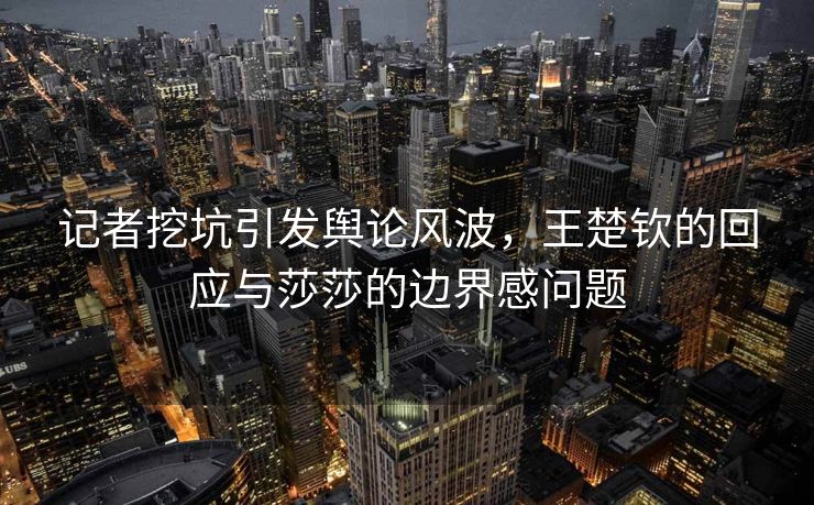 记者挖坑引发舆论风波，王楚钦的回应与莎莎的边界感问题