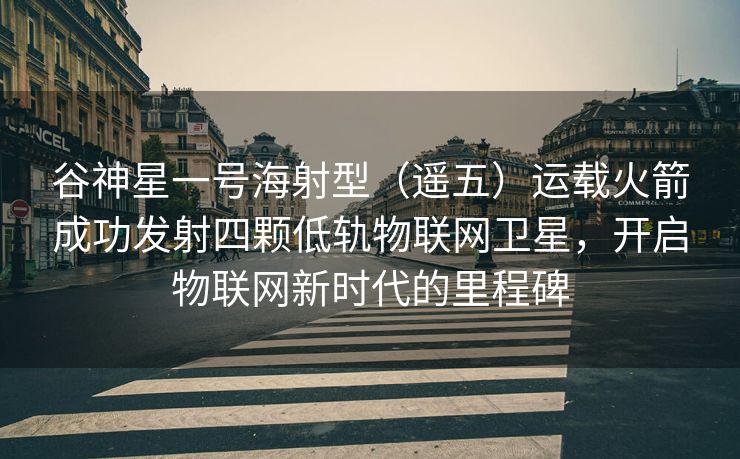 谷神星一号海射型（遥五）运载火箭成功发射四颗低轨物联网卫星，开启物联网新时代的里程碑