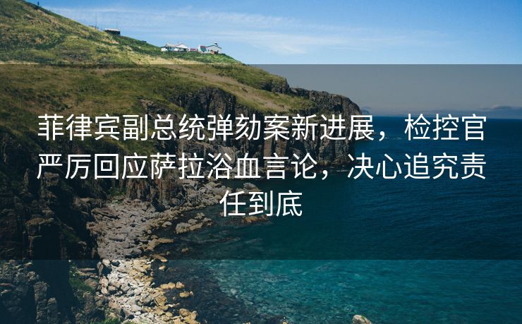 菲律宾副总统弹劾案新进展，检控官严厉回应萨拉浴血言论，决心追究责任到底