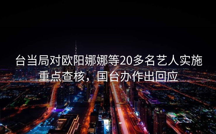 台当局对欧阳娜娜等20多名艺人实施重点查核，国台办作出回应