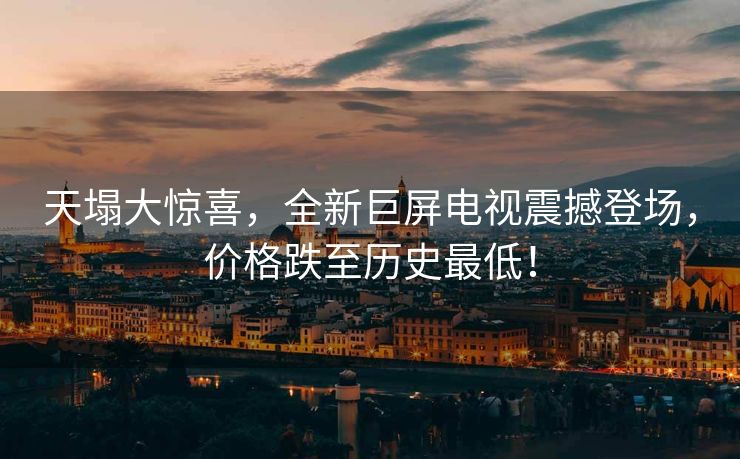 天塌大惊喜，全新巨屏电视震撼登场，价格跌至历史最低！