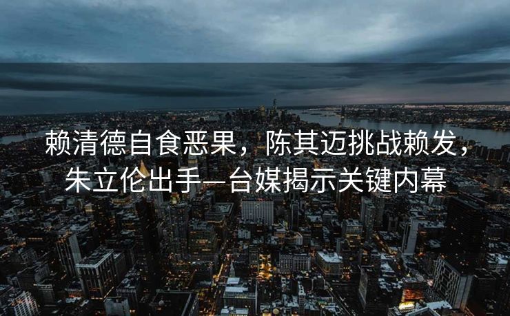 赖清德自食恶果，陈其迈挑战赖发，朱立伦出手—台媒揭示关键内幕