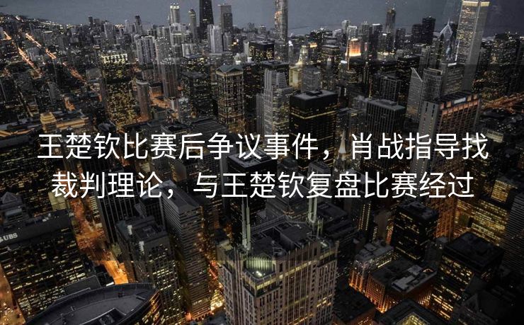 王楚钦比赛后争议事件，肖战指导找裁判理论，与王楚钦复盘比赛经过
