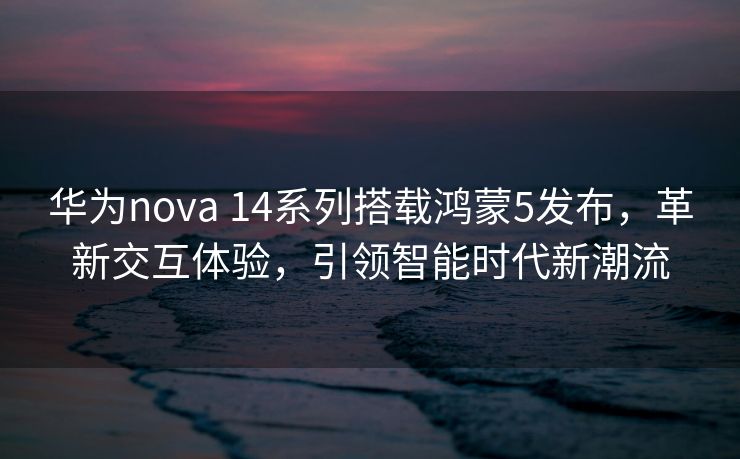 华为nova 14系列搭载鸿蒙5发布，革新交互体验，引领智能时代新潮流