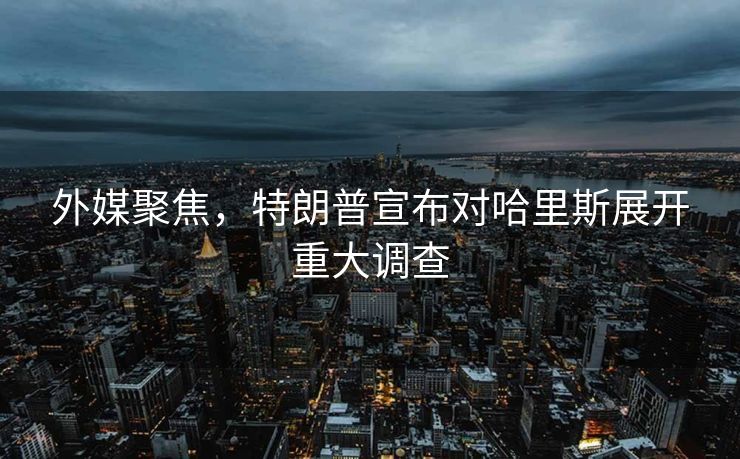 外媒聚焦，特朗普宣布对哈里斯展开重大调查