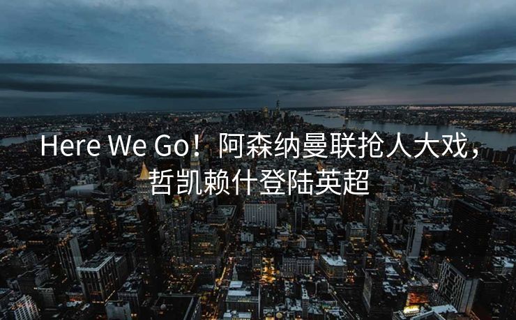 Here We Go！阿森纳曼联抢人大戏，哲凯赖什登陆英超