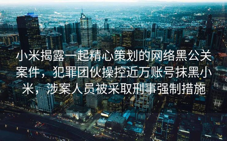 小米揭露一起精心策划的网络黑公关案件，犯罪团伙操控近万账号抹黑小米，涉案人员被采取刑事强制措施