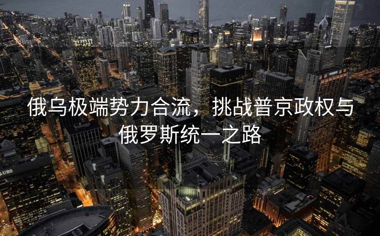 俄乌极端势力合流，挑战普京政权与俄罗斯统一之路