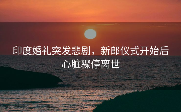 印度婚礼突发悲剧，新郎仪式开始后心脏骤停离世