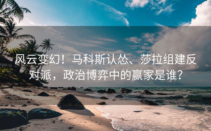 风云变幻！马科斯认怂、莎拉组建反对派，政治博弈中的赢家是谁？