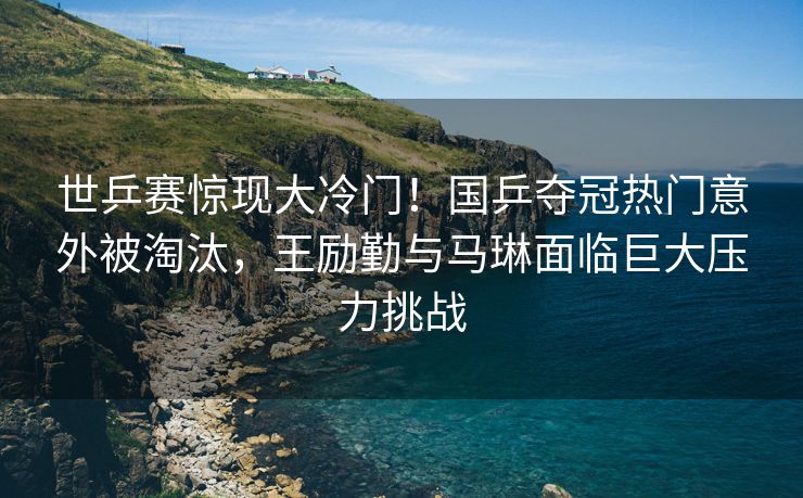 世乒赛惊现大冷门！国乒夺冠热门意外被淘汰，王励勤与马琳面临巨大压力挑战