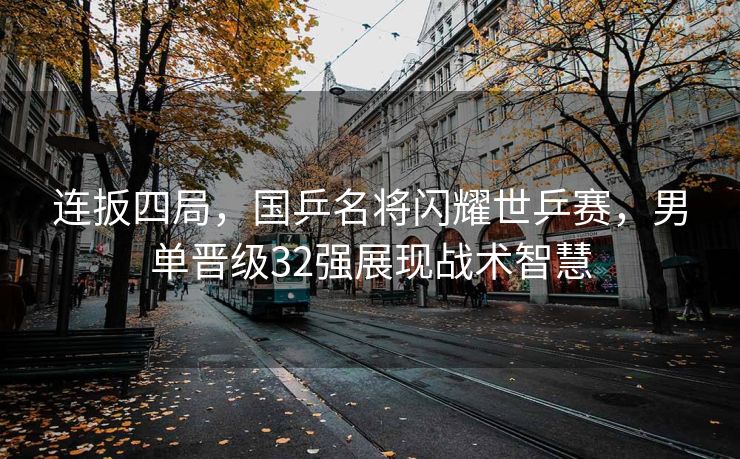连扳四局，国乒名将闪耀世乒赛，男单晋级32强展现战术智慧