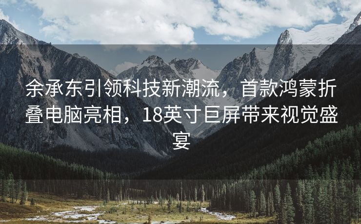 余承东引领科技新潮流，首款鸿蒙折叠电脑亮相，18英寸巨屏带来视觉盛宴