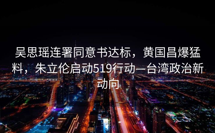 吴思瑶连署同意书达标，黄国昌爆猛料，朱立伦启动519行动—台湾政治新动向
