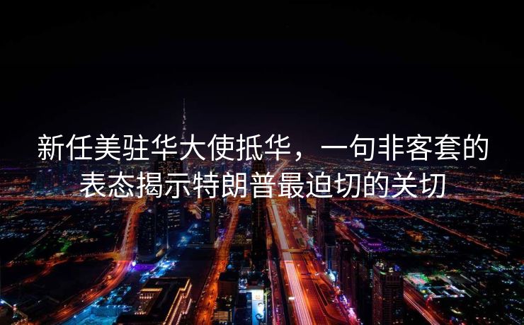 新任美驻华大使抵华，一句非客套的表态揭示特朗普最迫切的关切
