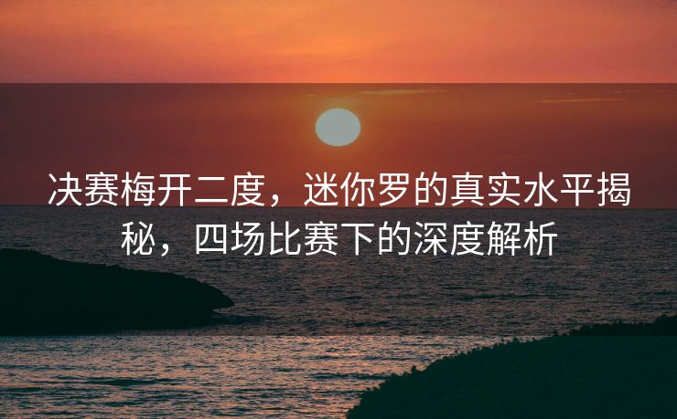 决赛梅开二度，迷你罗的真实水平揭秘，四场比赛下的深度解析