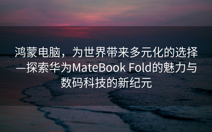 鸿蒙电脑，为世界带来多元化的选择—探索华为MateBook Fold的魅力与数码科技的新纪元