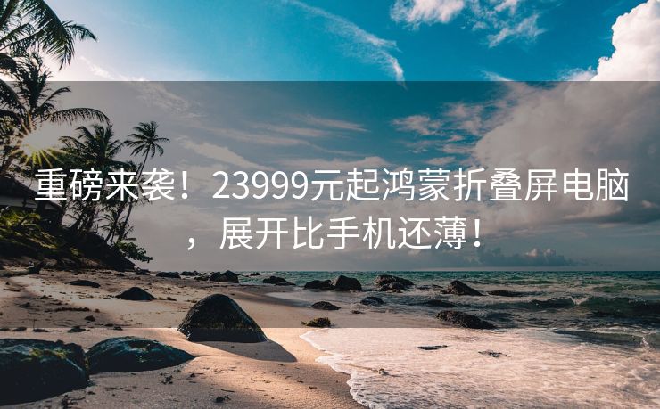 重磅来袭！23999元起鸿蒙折叠屏电脑，展开比手机还薄！