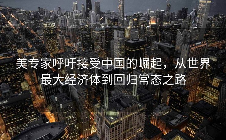 美专家呼吁接受中国的崛起，从世界最大经济体到回归常态之路