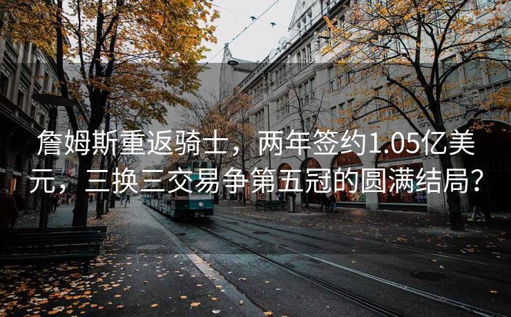 詹姆斯重返骑士，两年签约1.05亿美元，三换三交易争第五冠的圆满结局？