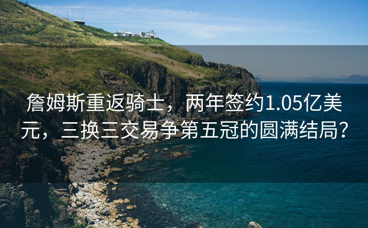 詹姆斯重返骑士，两年签约1.05亿美元，三换三交易争第五冠的圆满结局？