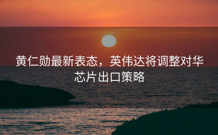 黄仁勋最新表态，英伟达将调整对华芯片出口策略