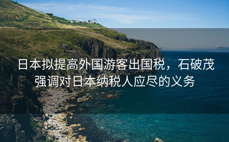 日本拟提高外国游客出国税，石破茂强调对日本纳税人应尽的义务