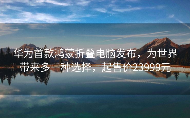 华为首款鸿蒙折叠电脑发布，为世界带来多一种选择，起售价23999元