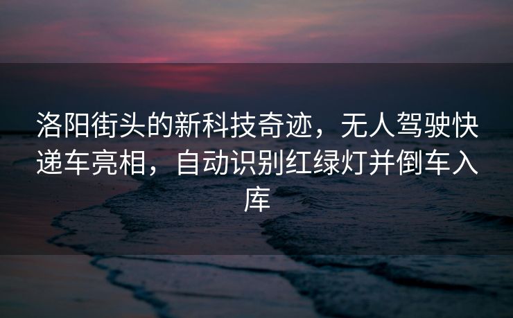 洛阳街头的新科技奇迹，无人驾驶快递车亮相，自动识别红绿灯并倒车入库