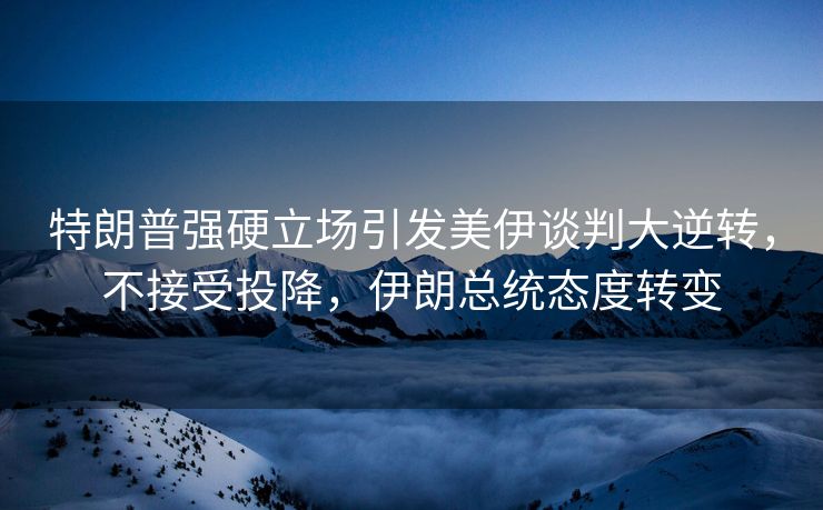 特朗普强硬立场引发美伊谈判大逆转，不接受投降，伊朗总统态度转变