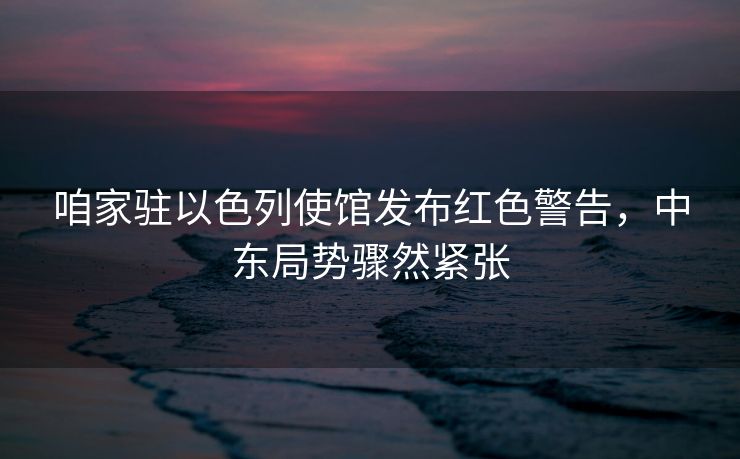 咱家驻以色列使馆发布红色警告，中东局势骤然紧张