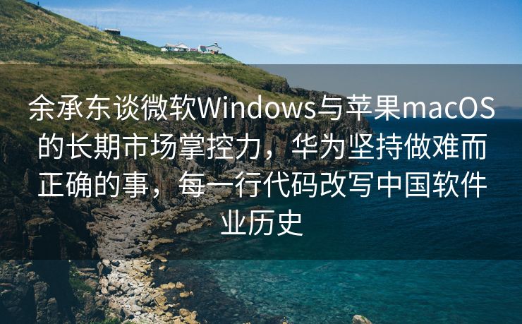 余承东谈微软Windows与苹果macOS的长期市场掌控力，华为坚持做难而正确的事，每一行代码改写中国软件业历史