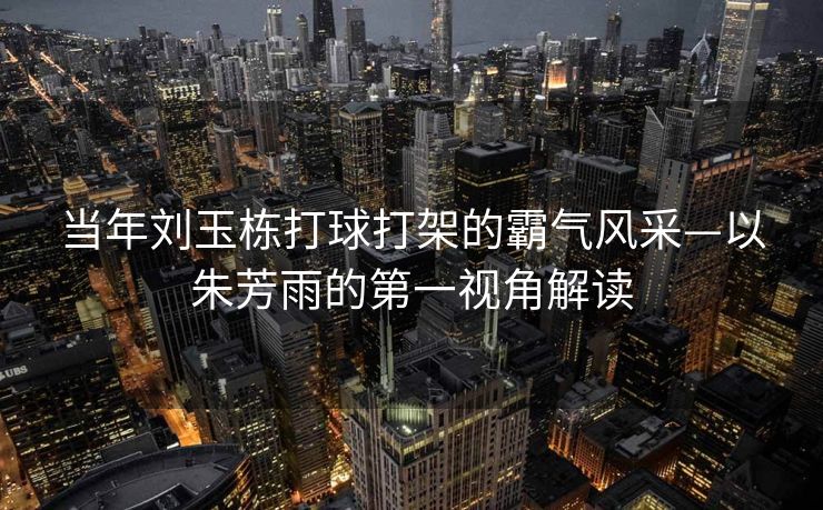 当年刘玉栋打球打架的霸气风采—以朱芳雨的第一视角解读