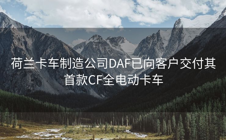 荷兰卡车制造公司DAF已向客户交付其首款CF全电动卡车