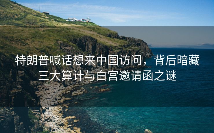 特朗普喊话想来中国访问，背后暗藏三大算计与白宫邀请函之谜