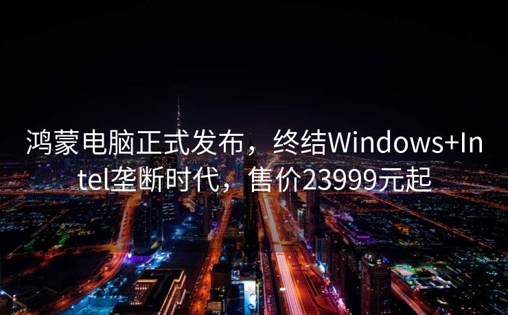 鸿蒙电脑正式发布，终结Windows+Intel垄断时代，售价23999元起