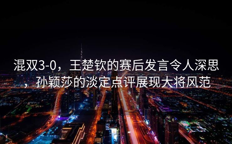 混双3-0，王楚钦的赛后发言令人深思，孙颖莎的淡定点评展现大将风范