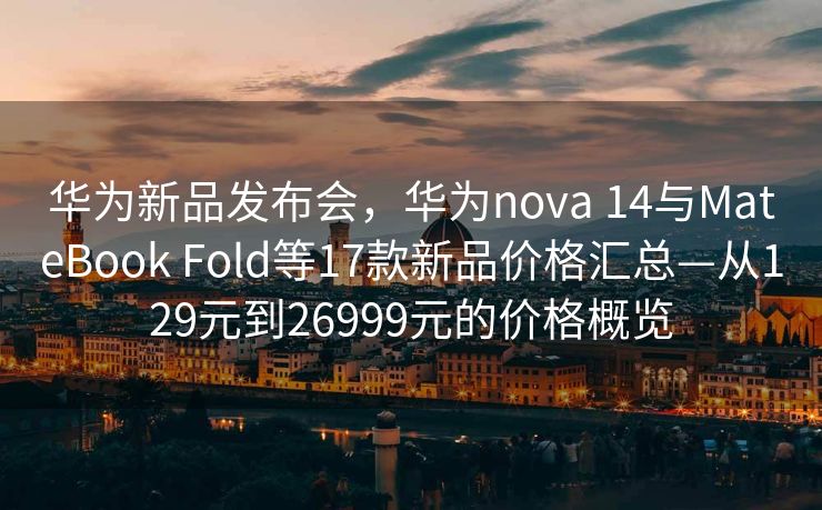 华为新品发布会，华为nova 14与MateBook Fold等17款新品价格汇总—从129元到26999元的价格概览