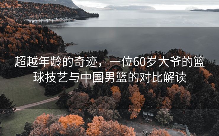 超越年龄的奇迹，一位60岁大爷的篮球技艺与中国男篮的对比解读