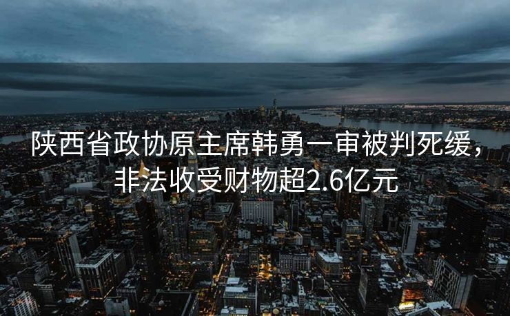 陕西省政协原主席韩勇一审被判死缓，非法收受财物超2.6亿元