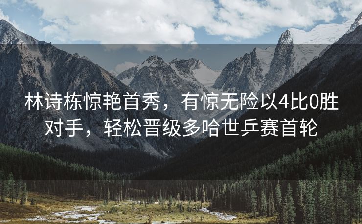 林诗栋惊艳首秀，有惊无险以4比0胜对手，轻松晋级多哈世乒赛首轮
