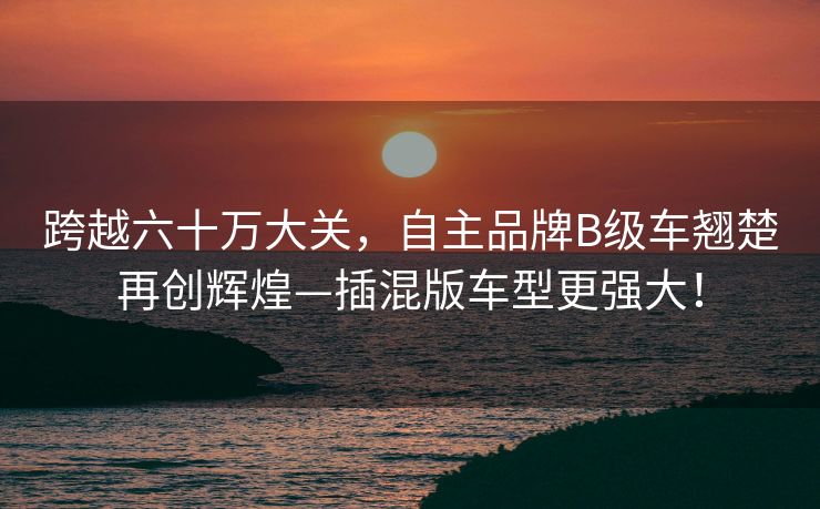 跨越六十万大关，自主品牌B级车翘楚再创辉煌—插混版车型更强大！