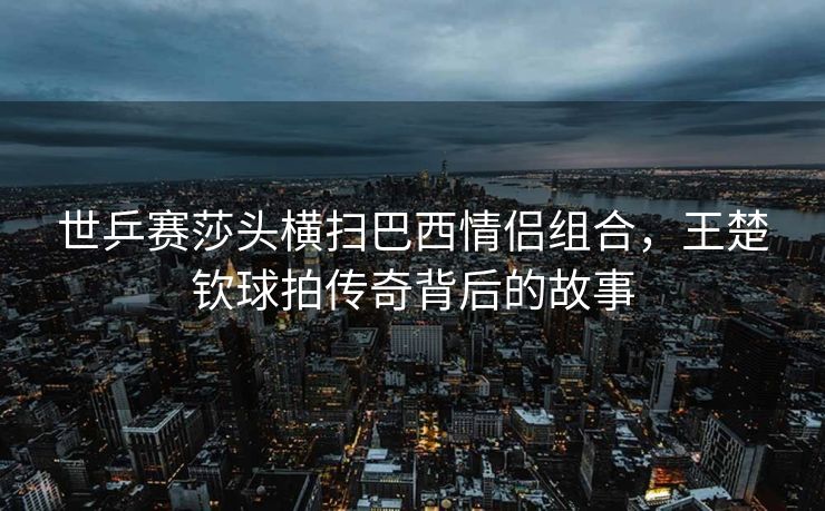 世乒赛莎头横扫巴西情侣组合，王楚钦球拍传奇背后的故事
