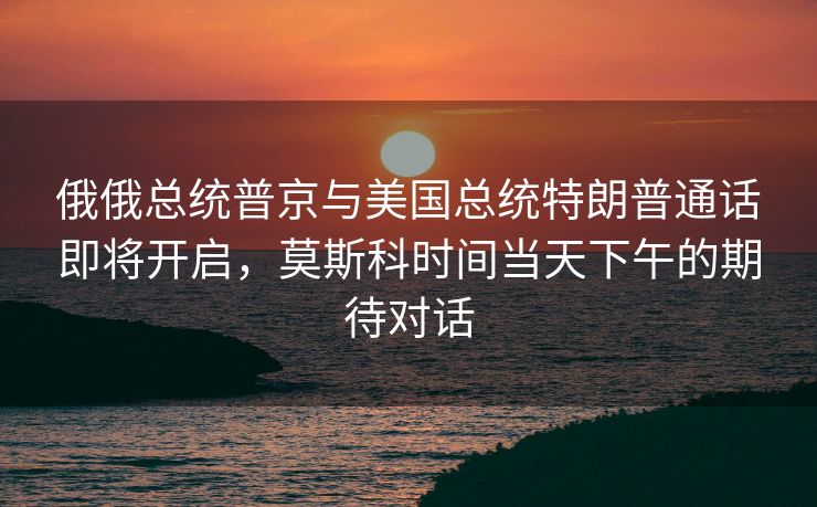 俄俄总统普京与美国总统特朗普通话即将开启，莫斯科时间当天下午的期待对话