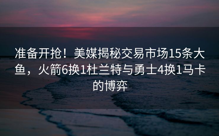 准备开抢！美媒揭秘交易市场15条大鱼，火箭6换1杜兰特与勇士4换1马卡的博弈
