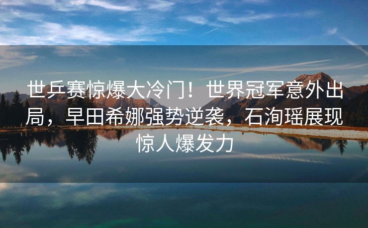 世乒赛惊爆大冷门！世界冠军意外出局，早田希娜强势逆袭，石洵瑶展现惊人爆发力
