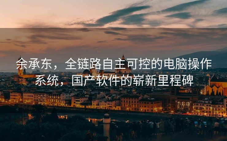 余承东，全链路自主可控的电脑操作系统，国产软件的崭新里程碑