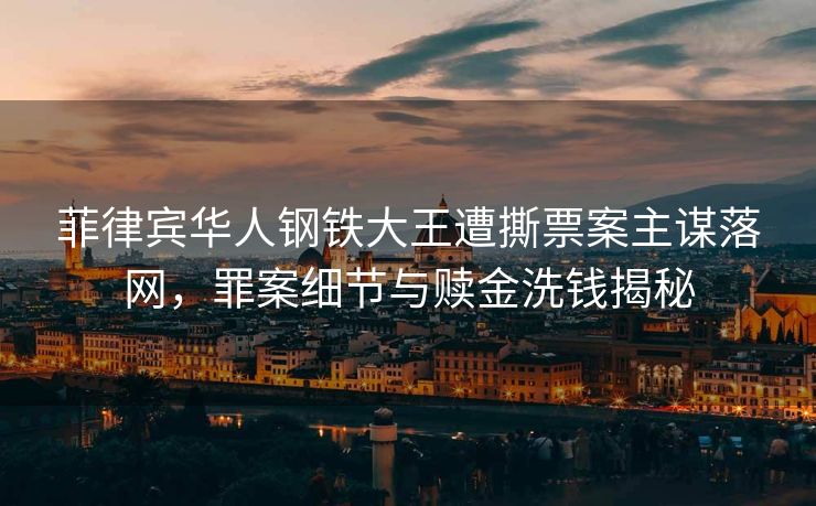 菲律宾华人钢铁大王遭撕票案主谋落网，罪案细节与赎金洗钱揭秘
