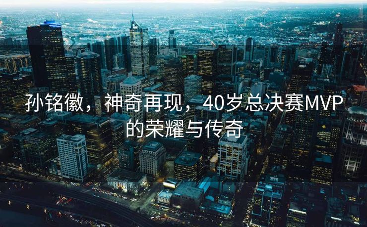 孙铭徽，神奇再现，40岁总决赛MVP的荣耀与传奇